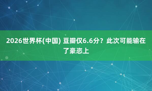 2026世界杯(中国) 豆瓣仅6.6分？此次可能输在了豪恣上