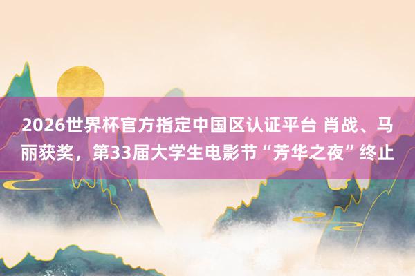 2026世界杯官方指定中国区认证平台 肖战、马丽获奖，第33届大学生电影节“芳华之夜”终止