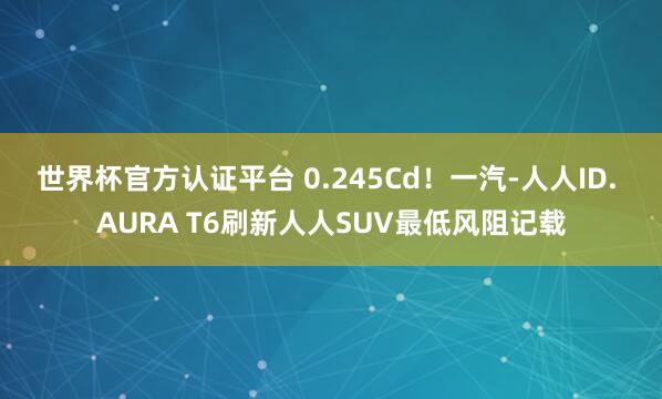 世界杯官方认证平台 0.245Cd！一汽-人人ID. AURA T6刷新人人SUV最低风阻记载