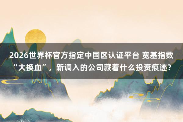 2026世界杯官方指定中国区认证平台 宽基指数“大换血”，新调入的公司藏着什么投资痕迹？