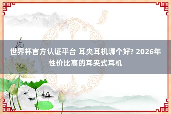 世界杯官方认证平台 耳夹耳机哪个好? 2026年性价比高的耳夹式耳机