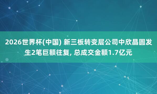 2026世界杯(中国) 新三板转变层公司中欣晶圆发生2笔巨额往复， 总成交金额1.7亿元