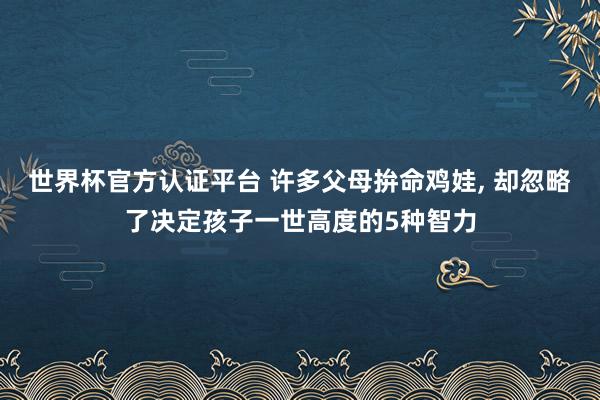 世界杯官方认证平台 许多父母拚命鸡娃， 却忽略了决定孩子一世高度的5种智力