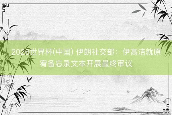 2026世界杯(中国) 伊朗社交部：伊高洁就原宥备忘录文本开展最终审议