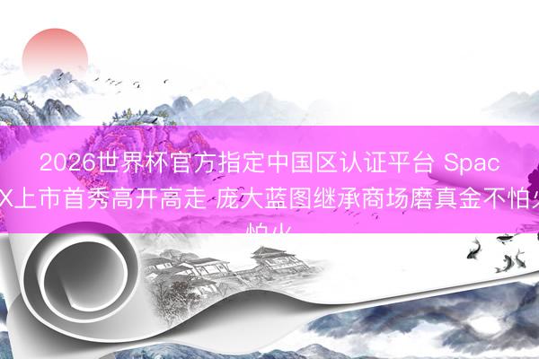 2026世界杯官方指定中国区认证平台 SpaceX上市首秀高开高走 庞大蓝图继承商场磨真金不怕火