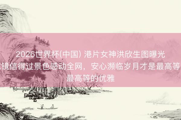 2026世界杯(中国) 港片女神洪欣生图曝光！无滤镜信得过景色感动全网，安心濒临岁月才是最高等的优雅