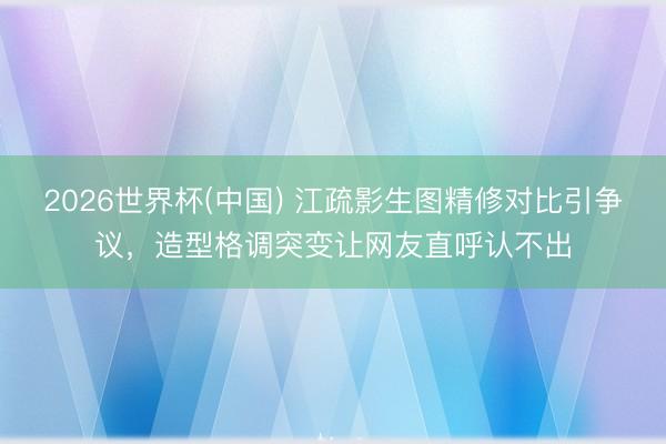 2026世界杯(中国) 江疏影生图精修对比引争议，造型格调突变让网友直呼认不出