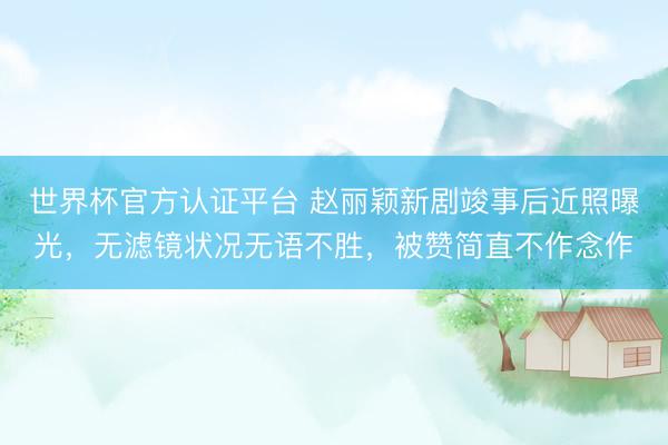 世界杯官方认证平台 赵丽颖新剧竣事后近照曝光，无滤镜状况无语不胜，被赞简直不作念作