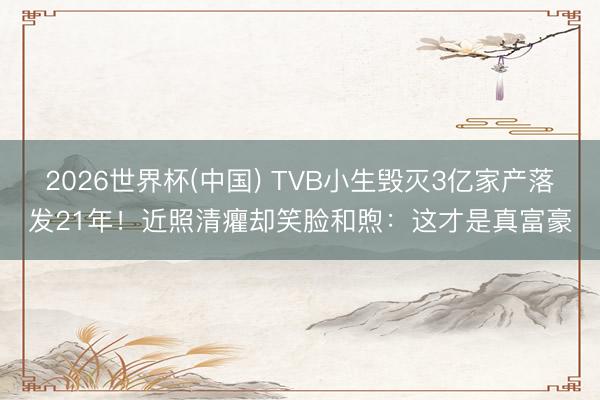 2026世界杯(中国) TVB小生毁灭3亿家产落发21年！近照清癯却笑脸和煦：这才是真富豪