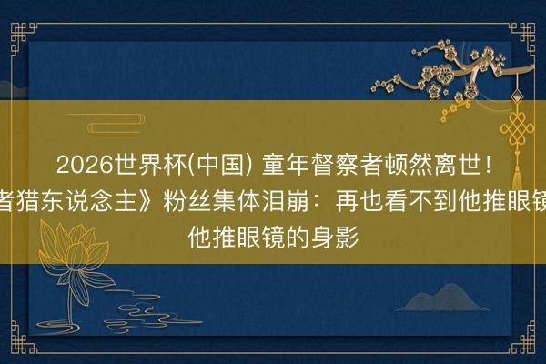 2026世界杯(中国) 童年督察者顿然离世!《克扣者猎东说念主》粉丝集体泪崩:再也看不到他推眼镜的身影