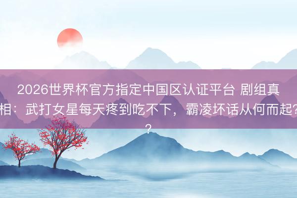 2026世界杯官方指定中国区认证平台 剧组真相：武打女星每天疼到吃不下，霸凌坏话从何而起？