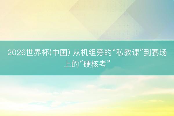 2026世界杯(中国) 从机组旁的“私教课”到赛场上的“硬核考”