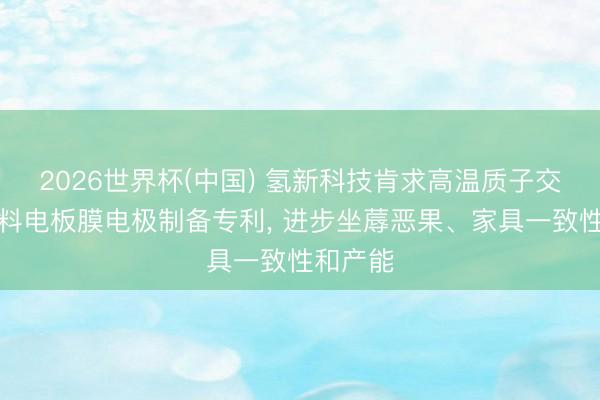2026世界杯(中国) 氢新科技肯求高温质子交换膜燃料电板膜电极制备专利， 进步坐蓐恶果、家具一致性和产能