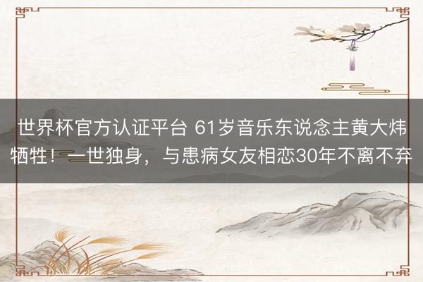 世界杯官方认证平台 61岁音乐东说念主黄大炜牺牲！一世独身，与患病女友相恋30年不离不弃
