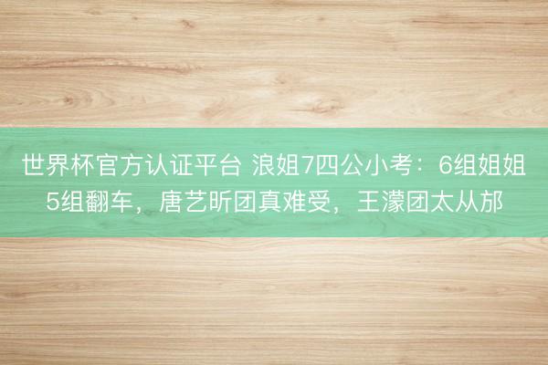 世界杯官方认证平台 浪姐7四公小考：6组姐姐5组翻车，唐艺昕团真难受，王濛团太从邡