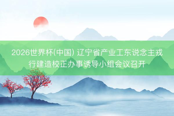 2026世界杯(中国) 辽宁省产业工东说念主戎行建造校正办事诱导小组会议召开