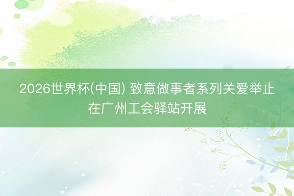 2026世界杯(中国) 致意做事者系列关爱举止在广州工会驿站开展