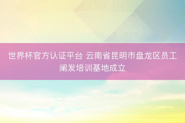 世界杯官方认证平台 云南省昆明市盘龙区员工阐发培训基地成立