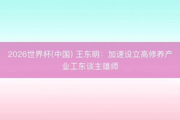 2026世界杯(中国) 王东明：加速设立高修养产业工东谈主雄师