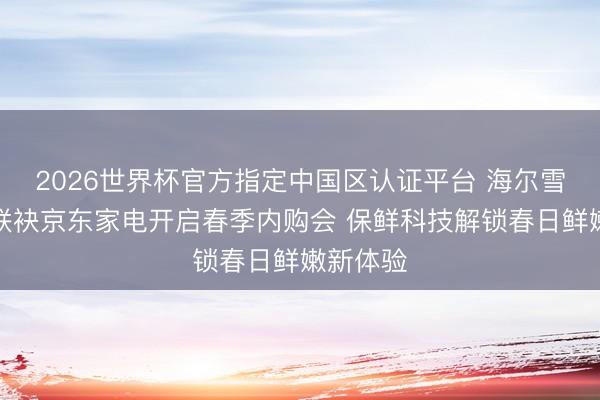 2026世界杯官方指定中国区认证平台 海尔雪柜冷柜联袂京东家电开启春季内购会 保鲜科技解锁春日鲜嫩新体验