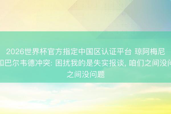 2026世界杯官方指定中国区认证平台 琼阿梅尼谈和巴尔韦德冲突: 困扰我的是失实报谈， 咱们之间没问题