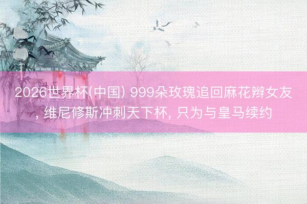 2026世界杯(中国) 999朵玫瑰追回麻花辫女友， 维尼修斯冲刺天下杯， 只为与皇马续约