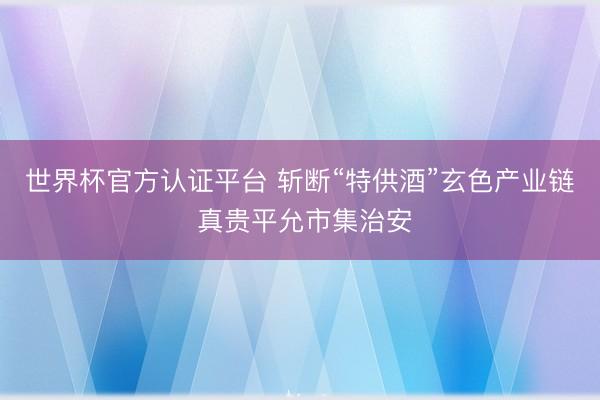 世界杯官方认证平台 斩断“特供酒”玄色产业链 真贵平允市集治安