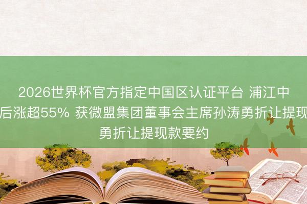 2026世界杯官方指定中国区认证平台 浦江中国复牌后涨超55% 获微盟集团董事会主席孙涛勇折让提现款要约