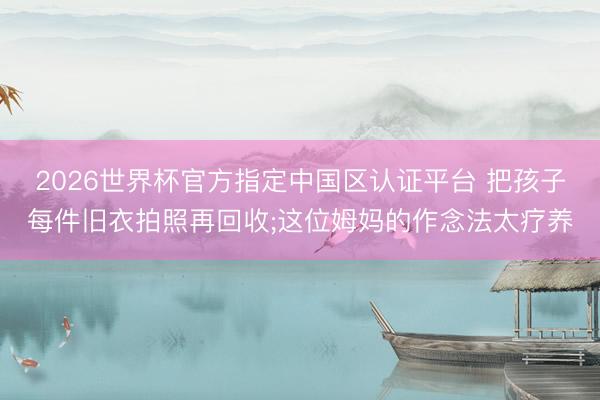 2026世界杯官方指定中国区认证平台 把孩子每件旧衣拍照再回收;这位姆妈的作念法太疗养