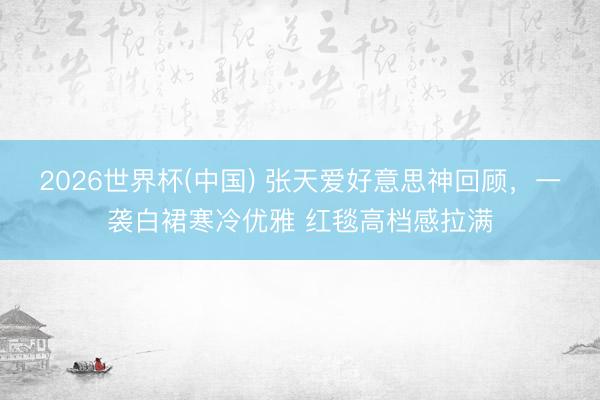 2026世界杯(中国) 张天爱好意思神回顾，一袭白裙寒冷优雅 红毯高档感拉满
