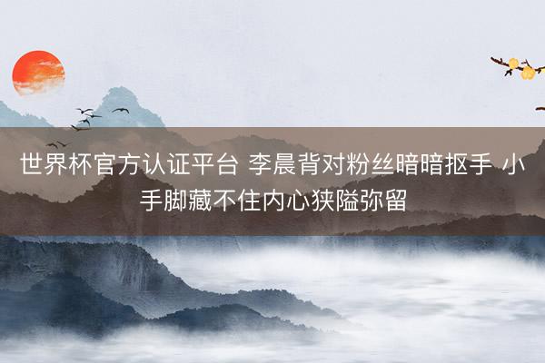 世界杯官方认证平台 李晨背对粉丝暗暗抠手 小手脚藏不住内心狭隘弥留