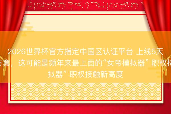 2026世界杯官方指定中国区认证平台 上线5天卖了100万套，这可能是频年来最上面的“女帝模拟器” 职权接触新高度