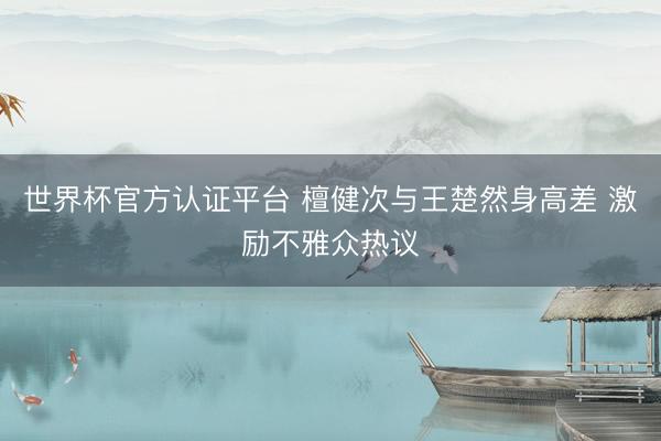 世界杯官方认证平台 檀健次与王楚然身高差 激励不雅众热议