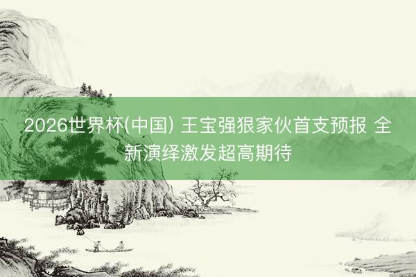 2026世界杯(中国) 王宝强狠家伙首支预报 全新演绎激发超高期待