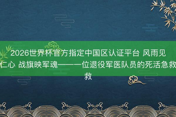 2026世界杯官方指定中国区认证平台 风雨见仁心 战旗映军魂——一位退役军医队员的死活急救