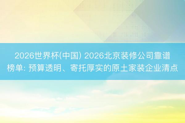 2026世界杯(中国) 2026北京装修公司靠谱榜单: 预算透明、寄托厚实的原土家装企业清点