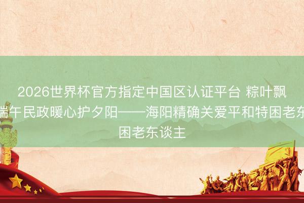 2026世界杯官方指定中国区认证平台 粽叶飘香迎端午民政暖心护夕阳——海阳精确关爱平和特困老东谈主