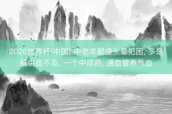 2026世界杯(中国) 中老年鄙俚头晕犯困, 多是脑供血不及, 一个中成药, 通血管养气血