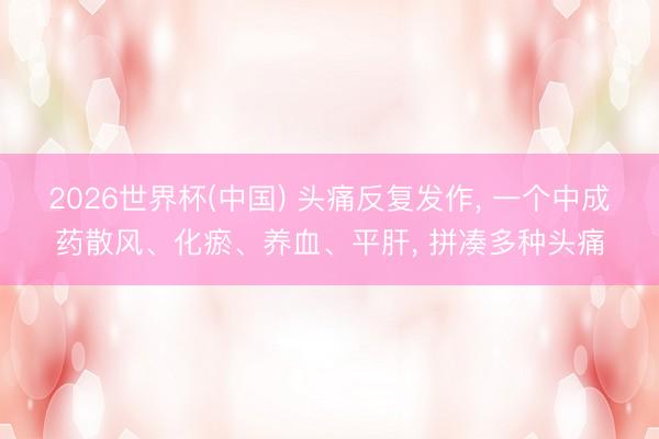 2026世界杯(中国) 头痛反复发作, 一个中成药散风、化瘀、养血、平肝, 拼凑多种头痛