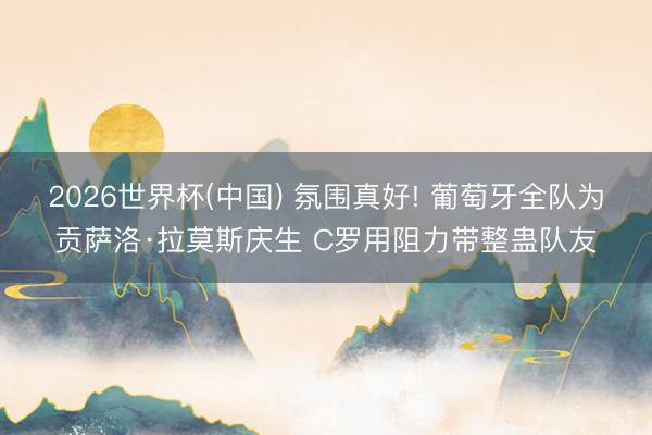 2026世界杯(中国) 氛围真好! 葡萄牙全队为贡萨洛·拉莫斯庆生 C罗用阻力带整蛊队友
