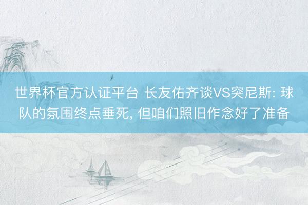世界杯官方认证平台 长友佑齐谈VS突尼斯: 球队的氛围终点垂死， 但咱们照旧作念好了准备